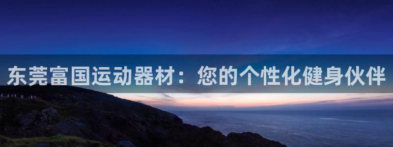 三亿体育官网下载开户：东莞富国运动器材：您的个性化健身伙伴